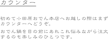 カウンター　

初めて小田原おでん本店へお越しの際はまずカウンターへどうぞ。
おでん鍋を目の前にあれこれ悩みながら注文するのも楽しみのひとつです。

